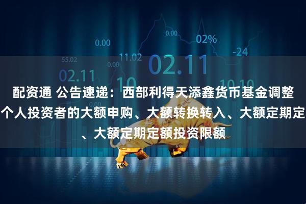 配资通 公告速递：西部利得天添鑫货币基金调整代销渠道非个人投资者的大额申购、大额转换转入、大额定期定额投资限额
