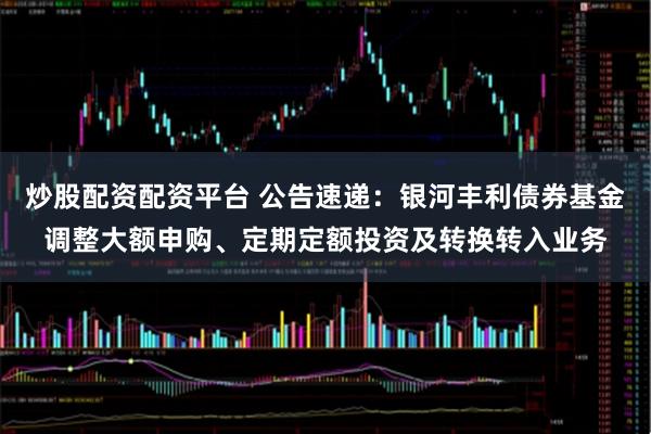 炒股配资配资平台 公告速递：银河丰利债券基金调整大额申购、定期定额投资及转换转入业务
