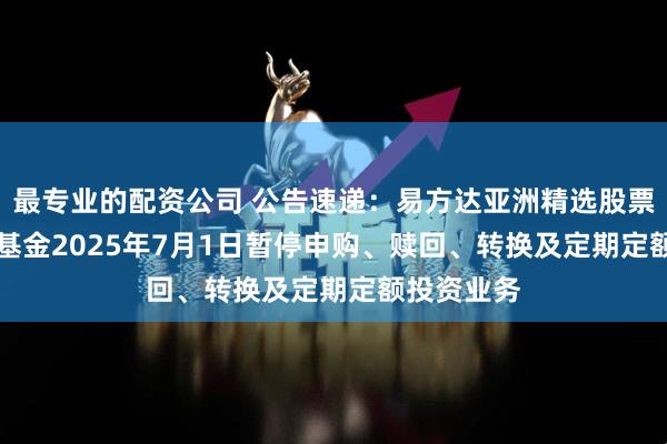 最专业的配资公司 公告速递：易方达亚洲精选股票（QDII）基金2025年7月1日暂停申购、赎回、转换及定期定额投资业务