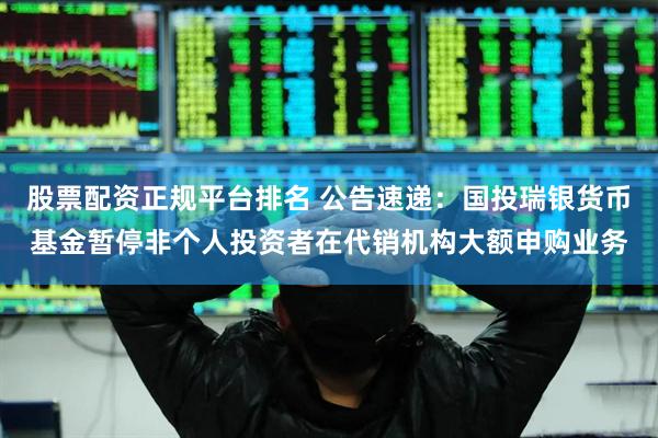股票配资正规平台排名 公告速递：国投瑞银货币基金暂停非个人投资者在代销机构大额申购业务