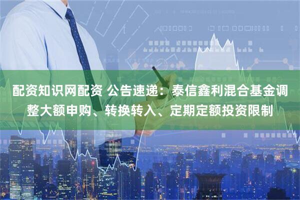 配资知识网配资 公告速递：泰信鑫利混合基金调整大额申购、转换转入、定期定额投资限制