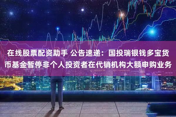 在线股票配资助手 公告速递：国投瑞银钱多宝货币基金暂停非个人投资者在代销机构大额申购业务