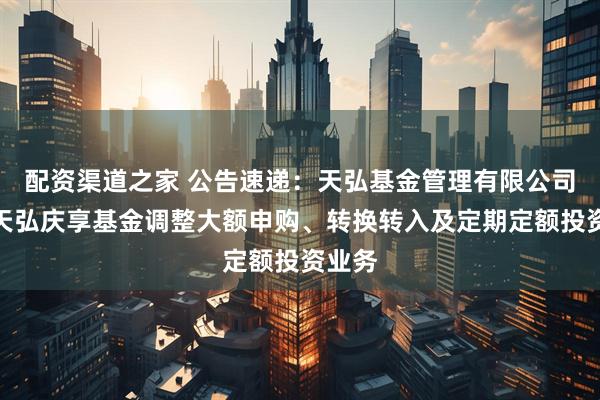 配资渠道之家 公告速递：天弘基金管理有限公司关于天弘庆享基金调整大额申购、转换转入及定期定额投资业务