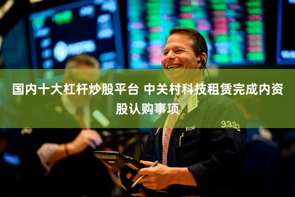 国内十大杠杆炒股平台 中关村科技租赁完成内资股认购事项