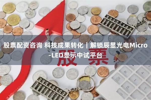 股票配资咨询 科技成果转化｜解锁辰显光电Micro-LED显示中试平台