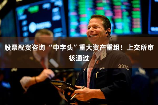 股票配资咨询 “中字头”重大资产重组！上交所审核通过