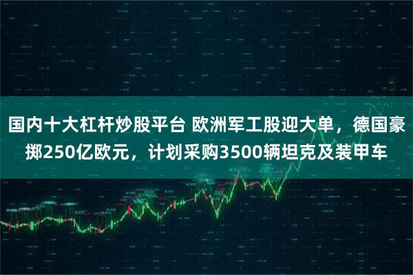 国内十大杠杆炒股平台 欧洲军工股迎大单，德国豪掷250亿欧元，计划采购3500辆坦克及装甲车