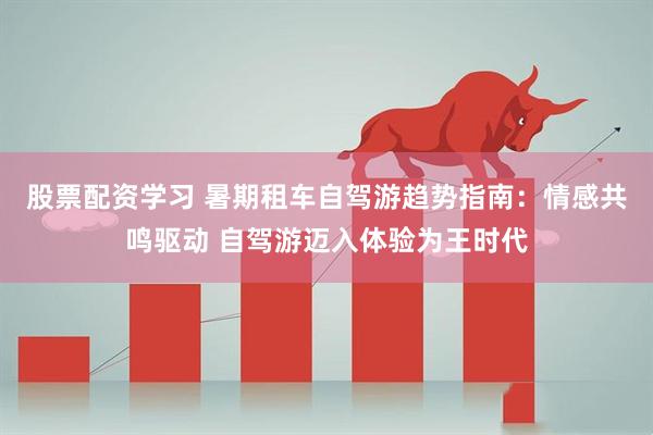 股票配资学习 暑期租车自驾游趋势指南：情感共鸣驱动 自驾游迈入体验为王时代