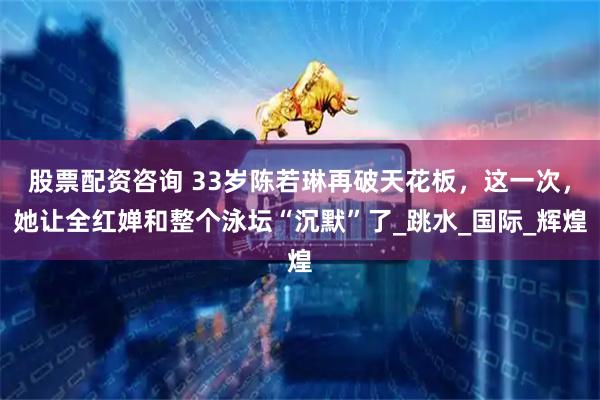 股票配资咨询 33岁陈若琳再破天花板，这一次，她让全红婵和整个泳坛“沉默”了_跳水_国际_辉煌