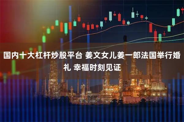 国内十大杠杆炒股平台 姜文女儿姜一郎法国举行婚礼 幸福时刻见证