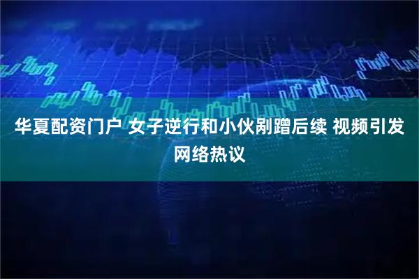 华夏配资门户 女子逆行和小伙剐蹭后续 视频引发网络热议