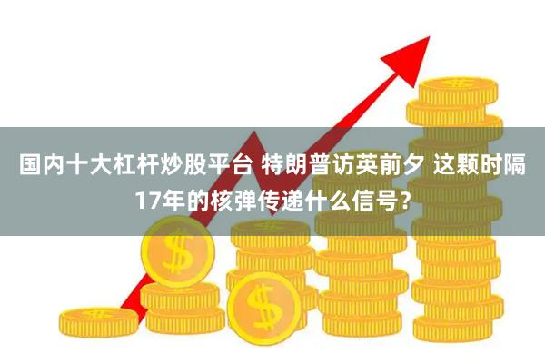 国内十大杠杆炒股平台 特朗普访英前夕 这颗时隔17年的核弹传递什么信号？