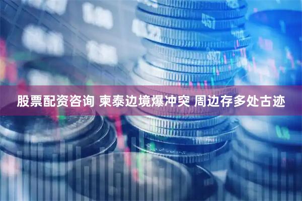 股票配资咨询 柬泰边境爆冲突 周边存多处古迹
