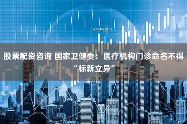 股票配资咨询 国家卫健委：医疗机构门诊命名不得“标新立异”
