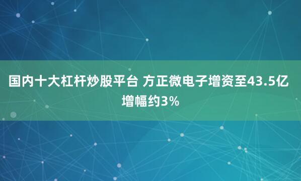 国内十大杠杆炒股平台 方正微电子增资至43.5亿 增幅约3%