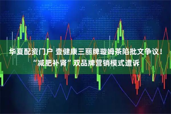华夏配资门户 壹健康三丽牌璇姆茶陷批文争议！“减肥补肾”双品牌营销模式遭诉
