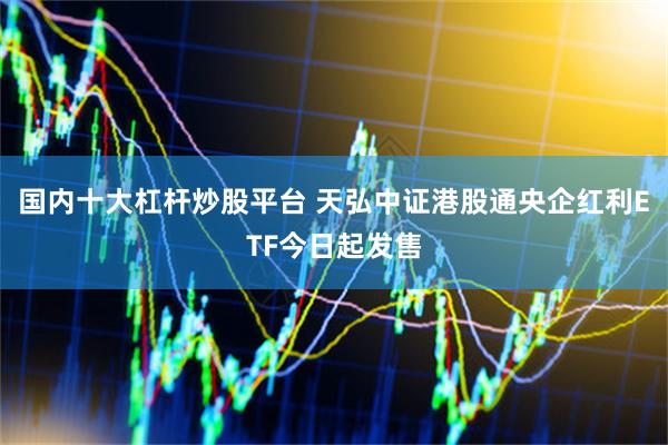 国内十大杠杆炒股平台 天弘中证港股通央企红利ETF今日起发售