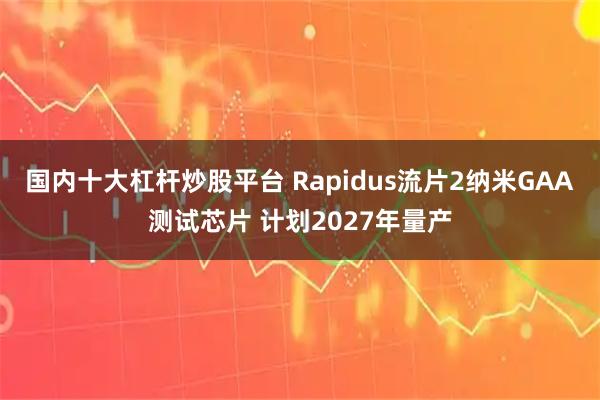 国内十大杠杆炒股平台 Rapidus流片2纳米GAA测试芯片 计划2027年量产