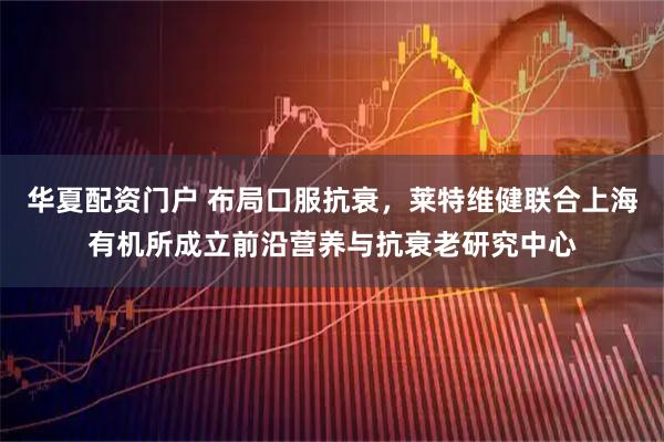 华夏配资门户 布局口服抗衰，莱特维健联合上海有机所成立前沿营养与抗衰老研究中心