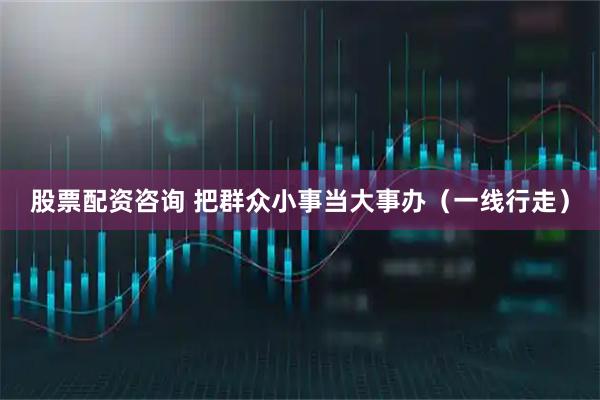 股票配资咨询 把群众小事当大事办（一线行走）