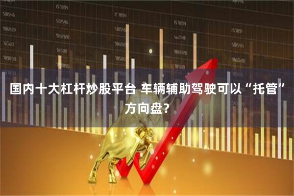 国内十大杠杆炒股平台 车辆辅助驾驶可以“托管”方向盘？