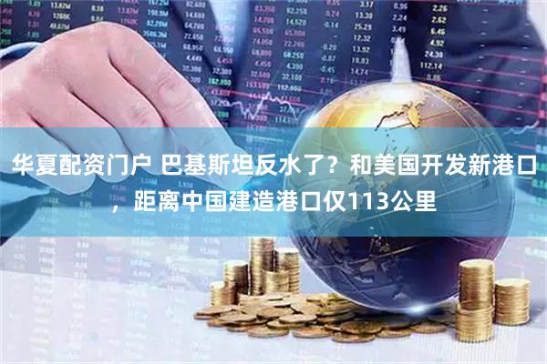 华夏配资门户 巴基斯坦反水了？和美国开发新港口，距离中国建造港口仅113公里