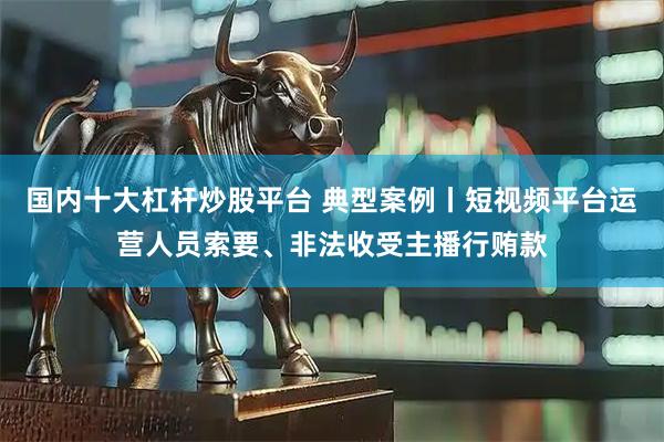 国内十大杠杆炒股平台 典型案例丨短视频平台运营人员索要、非法收受主播行贿款