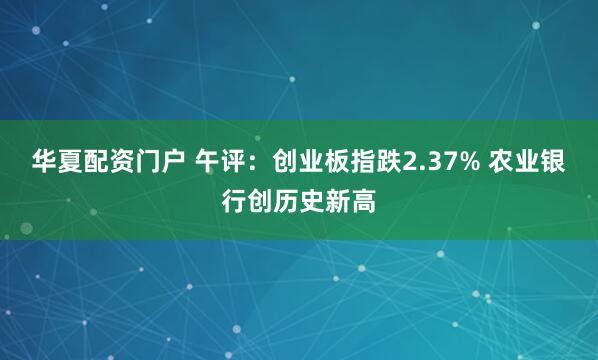 华夏配资门户 午评：创业板指跌2.37% 农业银行创历史新高