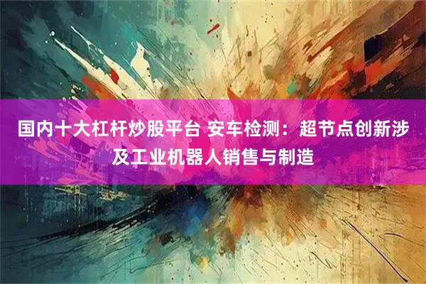 国内十大杠杆炒股平台 安车检测：超节点创新涉及工业机器人销售与制造